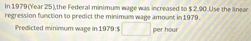 In 1979(Year 25),the Federal minimum wage was increased to $ 2.90.Use the linear 
regression function to predict the minimum wage amount in 1979. 
Predicted minimum wage in 1979 $ 2-2 per hour