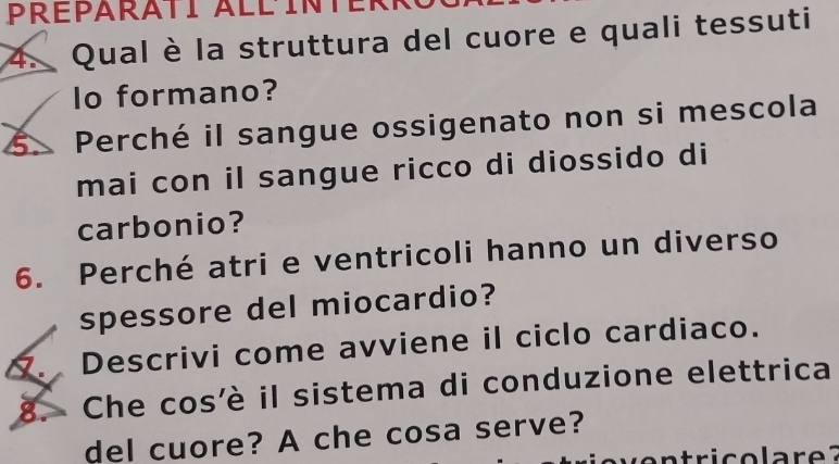 Préparati Allinte 
4. Qual è la struttura del cuore e quali tessuti 
lo formano? 
5. Perché il sangue ossigenato non si mescola 
mai con il sangue ricco di diossido di 
carbonio? 
6. Perché atri e ventricoli hanno un diverso 
spessore del miocardio? 
. Descrivi come avviene il ciclo cardiaco. 
8. Che cos'è il sistema di conduzione elettrica 
del cuore? A che cosa serve?