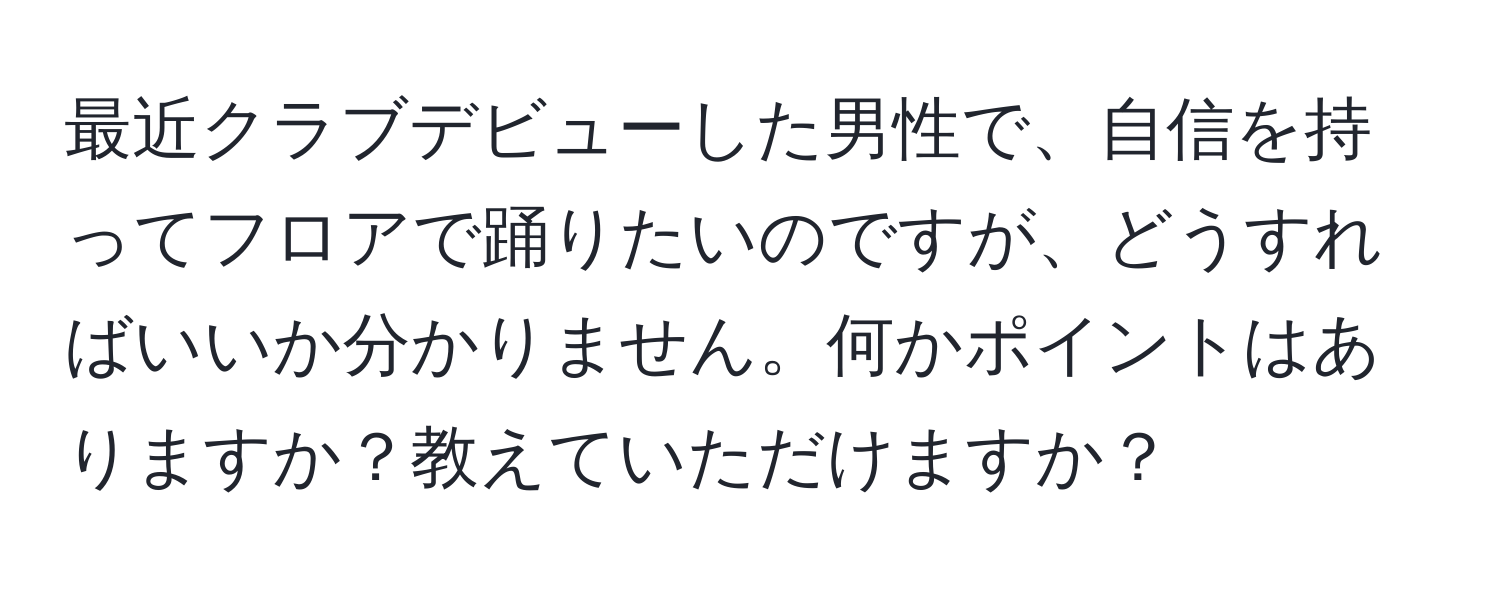 最近クラブデビューした男性で、自信を持ってフロアで踊りたいのですが、どうすればいいか分かりません。何かポイントはありますか？教えていただけますか？