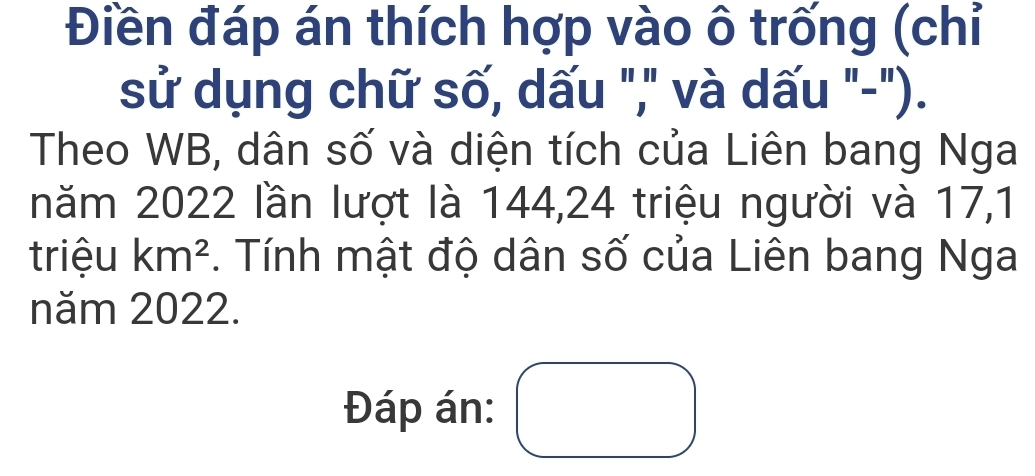 Điền đáp án thích hợp vào ô trống (chỉ 
sử dụng chữ số, dấu "," và dấu "-"). 
Theo WB, dân số và diện tích của Liên bang Nga 
năm 2022 lần lượt là 144, 24 triệu người và 17,1
triệu km^2. Tính mật độ dân số của Liên bang Nga 
năm 2022. 
Đáp án: □^