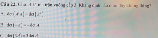 Cho A là ma trận vuông cấp 3. Khẳng định nào dưới đây không đúng?
A. det (A'A)=det(A^2)
B. de (-A)=-detA
C. det (3A)=3detA