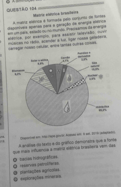 A alminuição
QUESTÃo 104
Matriz elétrica brasileira
A matriz elétrica é formada pelo conjunto de fontes
disponíveis apenas para a geração de energia elétrica
em um país, estado ou no mundo. Precisamos da energia
elétrica, por exemplo, para assistir televisão, ouvir
músicas no rádio, acender a luz, ligar nossa geladeira,
regar nosso celular, entre tantas outras coisas.
)19. Disponível em: http://epe.gov.br. Acesso em: 9 set. 2019 (adaptado).
uns.
A análise do texto e do gráfico demonstra que a fonte
que mais influencia a matriz elétrica brasileira vem das
A bacias hidrográficas.
O reservas petroliferas.
O plantações agrícolas.
O explorações minerais.