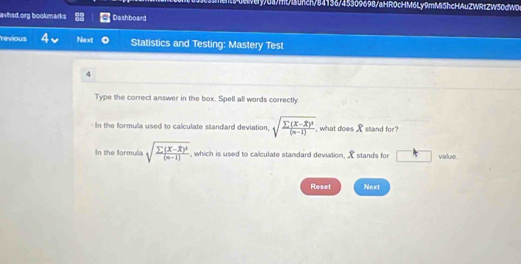 s-ueivery/da/mt/launch/84136/45309698/aHR0cHM6Ly9mMi5hcHAuZWRtZW50dW0 
avhsd.org bookmarks Dashboard 
revious 4 Next Statistics and Testing: Mastery Test 
4 
Type the correct answer in the box. Spell all words correctly. 
- In the formula used to calculate standard deviation, sqrt(frac sumlimits (X-overline X))^2(n-1). , what does Ystand for? 
In the formula sqrt(frac sumlimits (X-overline X))^2(n-1) , which is used to calculate standard deviation, X stands for A value. 
Reset Next