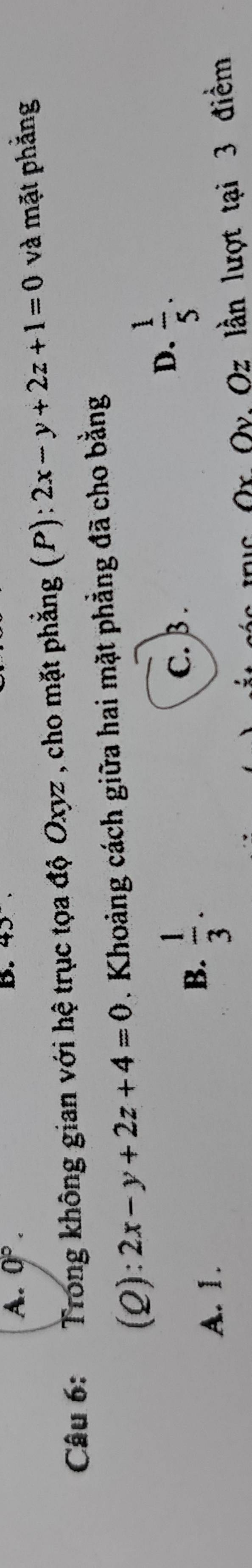 A. 0°. B. 43. 
Câu 6: Trong không gian với hệ trục tọa độ Oxyz , cho mặt phẳng (P): 2x-y+2z+1=0 và mặt phẳng
(2): 2x-y+2z+4=0. Khoảng cách giữa hai mặt phẳng đã cho bằng
D.  1/5 .
A. 1.
B.  1/3 .
C. β.
l Or Qy Oz lần lượt tại 3 điềm