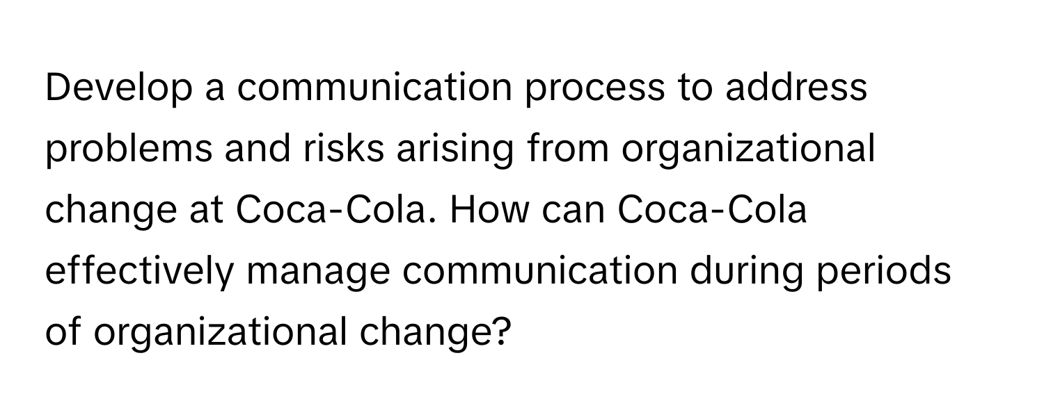 Develop a communication process to address problems and risks arising from organizational change at Coca-Cola. How can Coca-Cola effectively manage communication during periods of organizational change?