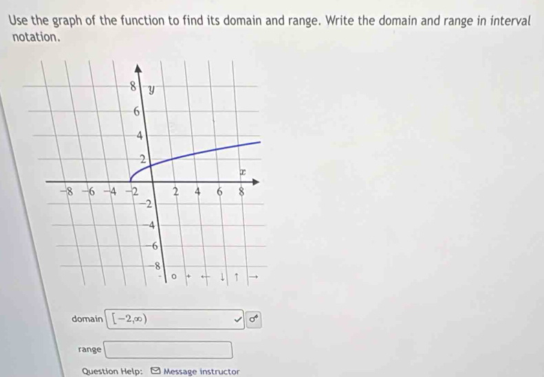 Use the graph of the function to find its domain and range. Write the domain and range in interval 
notation. 
domain [-2,∈fty ) □ sqrt(6^4)
range □ 
Question Help: Message instructor