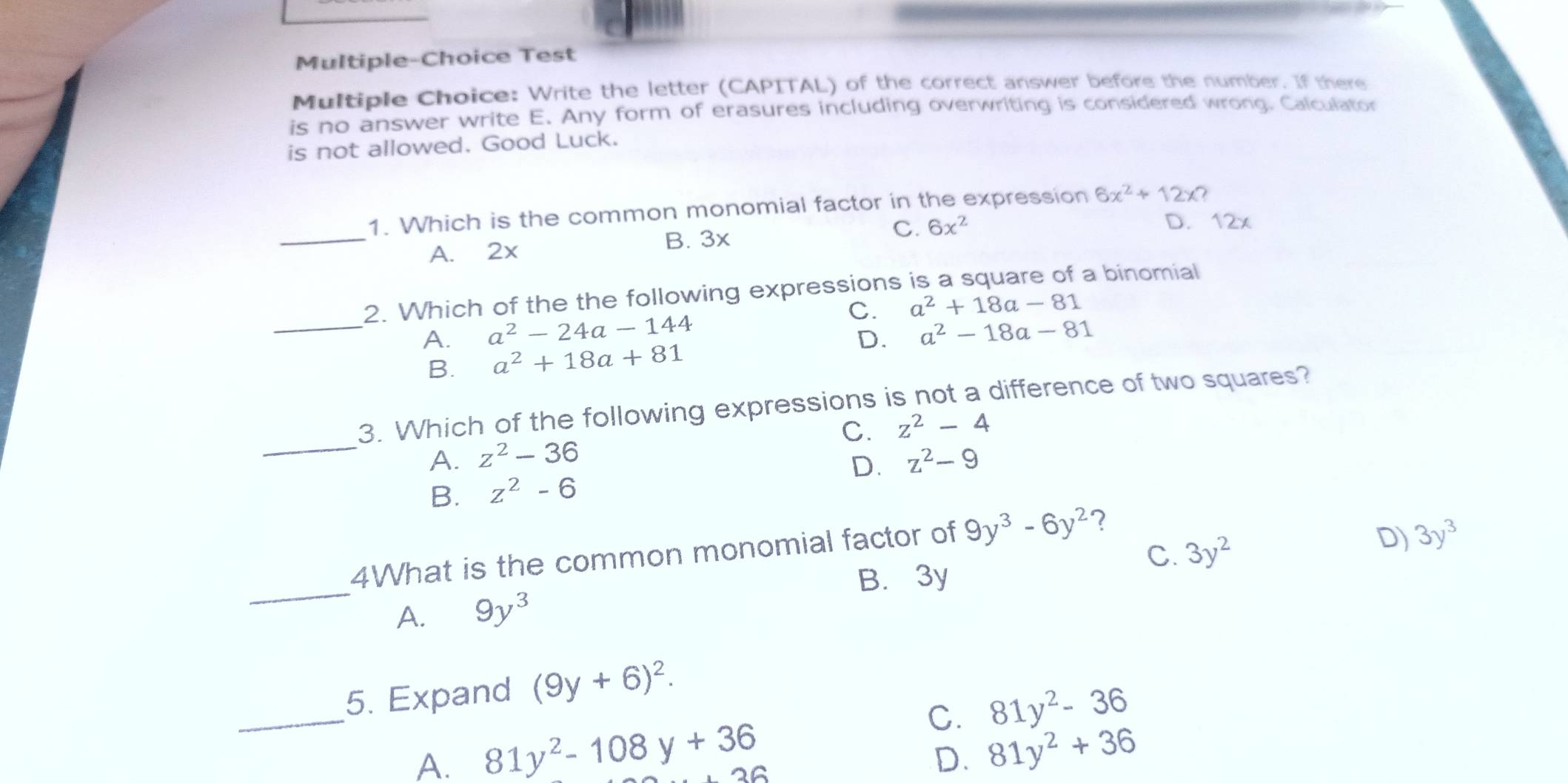 Multiple-Choice Test
Multiple Choice: Write the letter (CAPITAL) of the correct answer before the number. If there
is no answer write E. Any form of erasures including overwriting is considered wrong. Calculator
is not allowed. Good Luck.
_
1. Which is the common monomial factor in the expression 6x^2+12x
C. 6x^2 D. 12x
A. 2x
B. 3x
2. Which of the the following expressions is a square of a binomial
C.
_A. a^2-24a-144 a^2+18a-81
D. a^2-18a-81
B. a^2+18a+81
3. Which of the following expressions is not a difference of two squares?
C. z^2-4
_A. z^2-36 z^2-9
D.
B. z^2-6
_
4What is the common monomial factor of 9y^3-6y^2 ?
C. 3y^2
D) 3y^3
B. 3y
A. 9y^3
_
5. Expand (9y+6)^2.
C. 81y^2-36
A. 81y^2-108y+36
OG
D. 81y^2+36