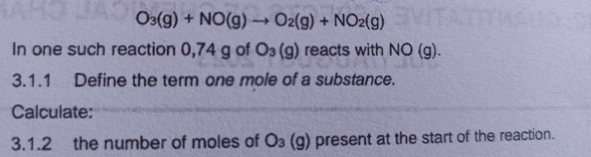 O_3(g)+NO(g)to O_2(g)+NO_2(g)
In one such reaction 0,74 g of O_3(g) reacts with NO(g). 
3.1.1 Define the term one mole of a substance. 
Calculate: 
3.1.2 the number of moles of O_3(g) present at the start of the reaction.