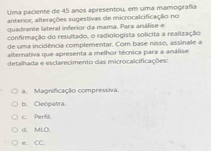 Uma paciente de 45 anos apresentou, em uma mamografía
anterior, alterações sugestivas de microcalcificação no
quadrante lateral inferior da mama. Para análise e
confirmação do resultado, o radiologista solicita a realização
de uma incidência complementar. Com base nisso, assinale a
alternativa que apresenta a melhor técnica para a análise
detalhada e esclarecimento das microcalcificações:
a. Magnificação compressiva.
b. Cleópatra.
c. Perfil.
d. MLO.
e. CC.