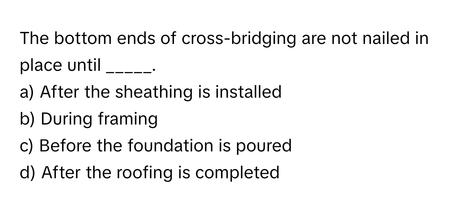 The bottom ends of cross-bridging are not nailed in place until _____.

a) After the sheathing is installed 
b) During framing 
c) Before the foundation is poured 
d) After the roofing is completed