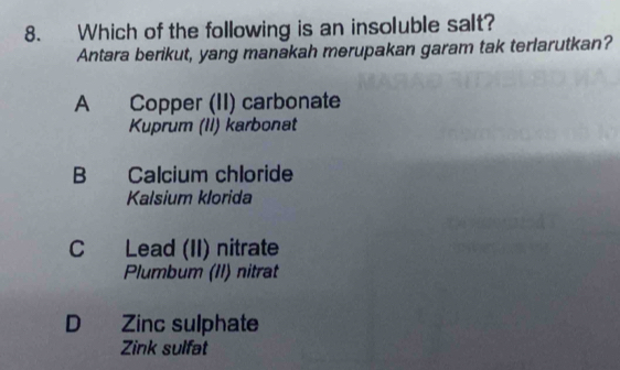 Which of the following is an insoluble salt?
Antara berikut, yang manakah merupakan garam tak terlarutkan?
A Copper (II) carbonate
Kuprum (II) karbonat
B Calcium chloride
Kalsium klorida
C Lead (II) nitrate
Plumbum (II) nitrat
D Zinc sulphate
Zink sulfat