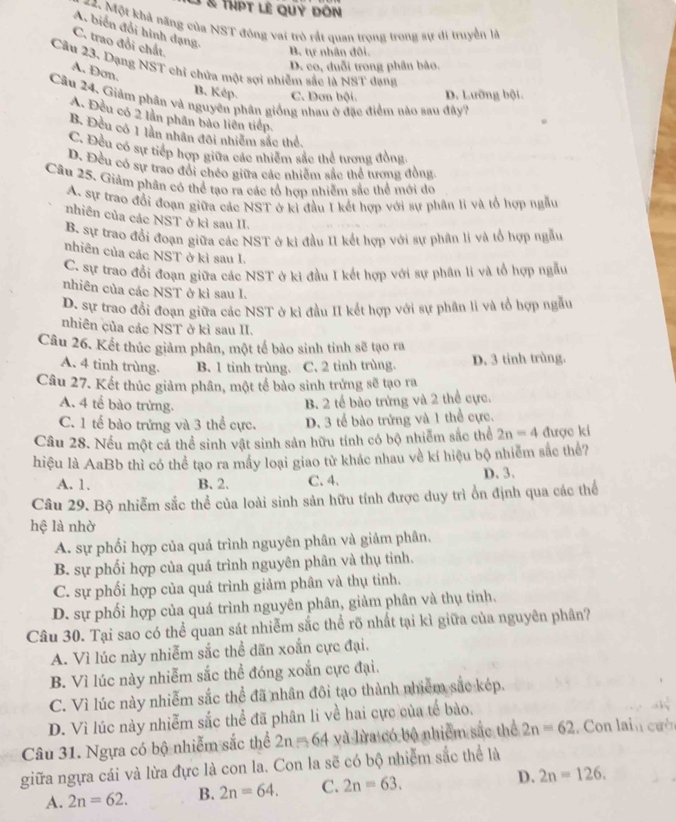 à à thpt lê quý dôn
22. Một khả năng của NST đóng vai trò rất quan trọng trong sự di truyền là
A. biến đổi hình đạng,
C. trao đổi chất.
B. tự nhân đôi.
D. co, duỗi trong phân bảo.
Câu 23. Dạng NST chỉ chứa một sợi nhiễm sắc là NST dạng
A. Đơn.
B. Kép. C. Dơn bội. D. Lưỡng bội.
Câu 24. Giảm phân và nguyên phân giống nhau ở đặc điểm nào sau đây?
A. Đều có 2 lần phần bảo liên tiếp.
B. Đều có 1 lần nhân đôi nhiêm sắc thể.
C. Đều có sự tiếp hợp giữa các nhiễm sắc thể tương đồng.
D. Đều có sự trao đổi chéo giữa các nhiễm sắc thể tương đồng.
Câu 25. Giảm phân có thể tạo ra các tổ hợp nhiễm sắc thể mới do
A. sự trao đổi đoạn giữa các NST ở kỉ đầu I kết hợp với sự phân li và tổ hợp ngẫu
nhiên của các NST ở kỉ sau II.
B sự trao đổi đoạn giữa các NST ở kì đầu II kết hợp với sự phân li và tổ hợp ngẫu
nhiên của các NST ở kì sau I.
C. sự trao đổi đoạn giữa các NST ở kì đầu I kết hợp với sự phân li và tổ hợp ngẫu
nhiên của các NST ở kì sau I.
D. sự trao đổi đoạn giữa các NST ở kì đầu II kết hợp với sự phân li và tổ hợp ngẫu
nhiên của các NST ở kì sau II.
Câu 26. Kết thúc giảm phân, một tế bào sinh tỉnh sẽ tạo ra
A. 4 tinh trùng. B. 1 tinh trùng. C. 2 tinh trùng. D. 3 tinh trùng.
Câu 27. Kết thúc giảm phân, một tế bào sinh trứng sẽ tạo ra
A. 4 tế bào trừng.
B. 2 tế bào trứng và 2 thể cực.
C. 1 tế bào trứng và 3 thể cực. D. 3 tế bào trứng và 1 thể cực.
Câu 28. Nếu một cá thể sinh vật sinh sản hữu tính có bộ nhiểm sắc thể 2n=4 được ki
hiệu là AaBb thì có thể tạo ra mấy loại giao tử khác nhau về kí hiệu bộ nhiễm sắc thể?
A. 1. B. 2. C. 4. D. 3.
Câu 29. Bộ nhiễm sắc thể của loài sinh sản hữu tính được duy trì ổn định qua các thể
hệ là nhờ
A. sự phối hợp của quá trình nguyên phân và giảm phân.
B. sự phối hợp của quá trình nguyên phân và thụ tỉnh.
C. sự phối hợp của quá trình giảm phân và thụ tinh.
D. sự phối hợp của quá trình nguyên phân, giảm phân và thụ tinh.
Câu 30. Tại sao có thể quan sát nhiễm sắc thể rõ nhất tại kì giữa của nguyên phân?
A. Vì lúc này nhiễm sắc thể dãn xoắn cực đại.
B. Vì lúc này nhiễm sắc thể đóng xoắn cực đại.
C. Vì lúc này nhiễm sắc thể đã nhân đôi tạo thành nhiễm sắc kép.
D. Vì lúc này nhiễm sắc thể đã phân li về hai cực của tế bào.
Câu 31. Ngựa có bộ nhiễm sắc thể 2n=64 và lừa có bộ nhiễm sắc thể 2n=62. Con lain cườn
giữa ngựa cái và lừa đực là con la. Con la sẽ có bộ nhiễm sắc thể là
A. 2n=62. B. 2n=64. C. 2n=63. D. 2n=126.