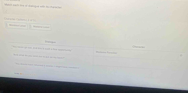 Match each line of dialogue with its character: 
Character Options ( 2 of 3 ) 
Monsieur Loisel Madame Loisel 
Dialogue Character 
"You never go out, and this is such a fine opportunity." Madame Forestier 
。 
"And what do you wish me to put on my back?" 
"You should have returned it sooner, I might have needed it." 
CCSs/ 0