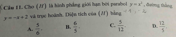 Cho (H) là hình phẳng giới hạn bởi parabol y=x^2 , đường thắng
y=-x+2 và trục hoành. Diện tích của (H) bằng
C.
A.  5/6 . B.  6/5 .  5/12 . D.  12/5 .