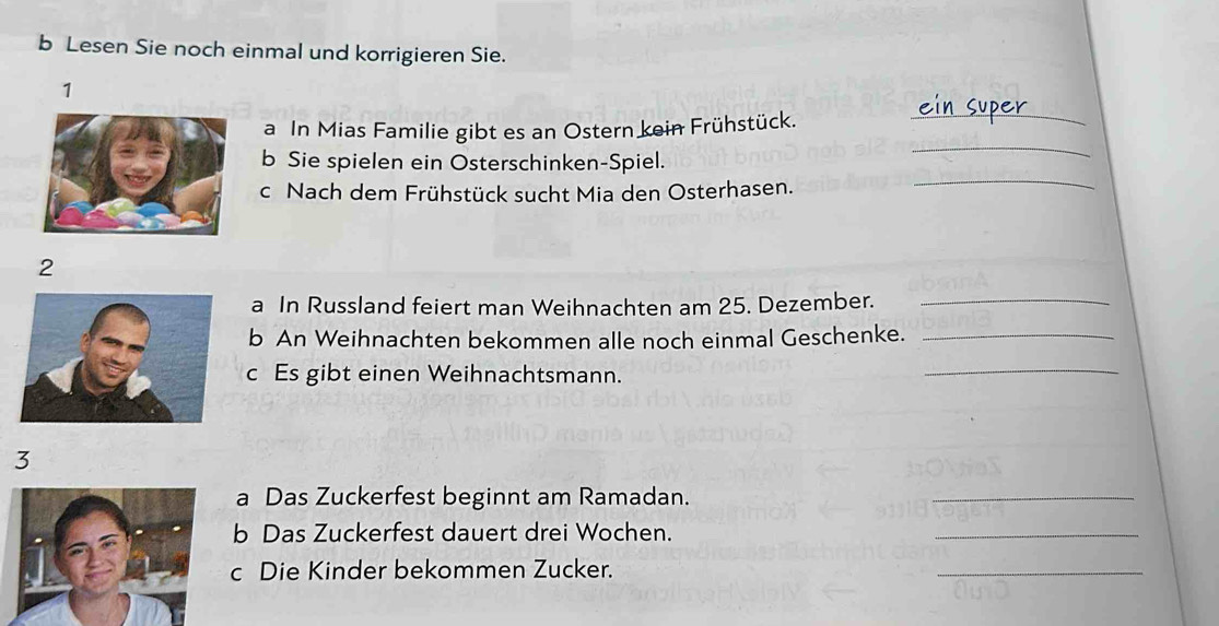 Lesen Sie noch einmal und korrigieren Sie. 
1 
_ 
_ 
a In Mias Familie gibt es an Ostern kein Frühstück. 
b Sie spielen ein Osterschinken-Spiel. 
c Nach dem Frühstück sucht Mia den Osterhasen. 
_ 
2 
a In Russland feiert man Weihnachten am 25. Dezember._ 
b An Weihnachten bekommen alle noch einmal Geschenke._ 
c Es gibt einen Weihnachtsmann. 
_ 
3 
a Das Zuckerfest beginnt am Ramadan. 
_ 
b Das Zuckerfest dauert drei Wochen. 
_ 
c Die Kinder bekommen Zucker. 
_