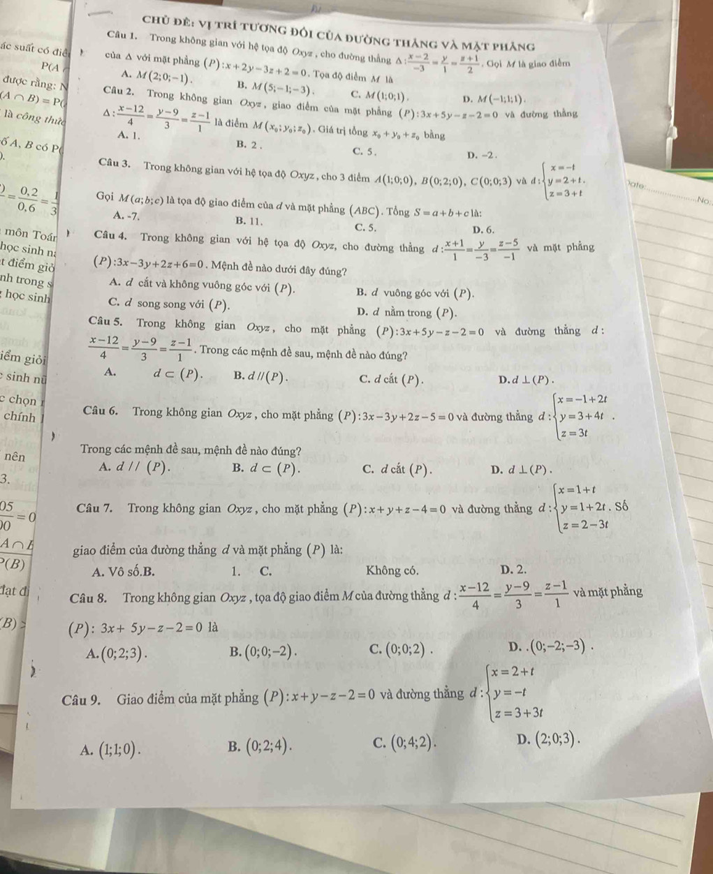 chủ đẻ: vị trí tương đối của đường thắng và mặt phăng
Câu 1. Trong không gian với hệ tọa độ Oxyz , cho đường thẳng A △ : (x-2)/-3 = y/1 = (z+1)/2 . Gọi M là giao điễm
ác suất có điể , của Δ với mặt phầng (P) :x+2y-3z+2=0 Tọa độ điểm M là
P(A ( A. M(2;0;-1). B. M(5;-1;-3). C. M(1;0;1).
(A∩ B)=P(
được rằng: N Câu 2. Trong không gian Oxyz , giao điểm của mặt phẳng ( P ):3x+5y-z-2=0 và đường thằng
D. M(-1;1;1).
là công thức^(frac x-12)4= (y-9)/3 = (z-1)/1  A. 1.
là điểm M(x_0;y_0;z_0). Giá trị tồng x_0+y_0+z bàng
ố A, B có P(
B. 2 . C. 5 .
D. -2 .
Câu 3. Trong không gian với hệ tọa độ Oxyz , cho 3 điểm A(1;0;0),B(0;2;0),C(0;0;3) d:beginarrayl x=-t y=2+t. z=3+tendarray.
_
vù
ate:
No
frac )= (0,2)/0,6 = 1/3  Gọi M (a;b;c) là tọa độ giao điểm của đ và mặt phẳng (ABC). Tổng S=a+b+c1 à:
A. -7. B. 11. C. 5. D, 6.
môn Toán Câu 4. Trong không gian với hệ tọa độ Oxyz, cho đường thẳng d: (x+1)/1 = y/-3 = (z-5)/-1  và mặt phẳng
học sinh na
t điểm giả
(P) :3x-3y+2z+6=0. Mệnh đề nào dưới đây đúng?
nh trong s A. d cắt và không vuông góc với (P) B. d vuông góc với (P).
học sinh C. d song song với (P). D. d nằm trong (P).
Câu 5. Trong không gian Oxyz , cho mặt phẳng (P) :3x+5y-z-2=0 và đường thẳng d :
iểm giỏi
 (x-12)/4 = (y-9)/3 = (z-1)/1 . Trong các mệnh đề sau, mệnh đề nào đúng?
sinh nữ A. d⊂ (P). B. dparallel (P). C. dcit(P). D. d⊥ (P).
c chọn
chính (P):3x-3y+2z-5=0 và đường thẳng d:beginarrayl x=-1+2t y=3+4t. z=3tendarray.
Câu 6. Trong không gian Oxyz , cho mặt phẳng

nên Trong các mệnh đề sau, mệnh đề nào đúng?
A. d//(P). B. d⊂ (P). C. dcdot at(P). D. d⊥ (P).
3.
 05/)0 =0 Câu 7. Trong không gian Oxyz , cho mặt phẳng (P):x+y+z-4=0 và đường thẳng d:beginarrayl x=1+t y=1+2t,Sb z=2-3tendarray.
A∩B
giao điểm của đường thẳng ơ và mặt phẳng (P) là:
(B) Không có. D. 2.
A. Vô số.B. 1. C.
đạt đị Câu 8. Trong không gian Oxyz , tọa độ giao điểm M của đường thẳng đ :  (x-12)/4 = (y-9)/3 = (z-1)/1  và mặt phẳng
B) (P): 3x+5y-z-2=0 là
D.
A. (0;2;3). (0;0;-2). C. (0;0;2). (0;-2;-3).
B.
Câu 9. Giao điểm của mặt phẳng (P):x+y-z-2=0 và đường thẳng d : beginarrayl x=2+t y=-t z=3+3tendarray.
B.
A. (1;1;0). (0;2;4).
C. (0;4;2). D. (2;0;3).