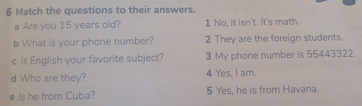 Match the questions to their answers.
a Are you 15 years old? 1 No, it isn't. It's math.
b What is your phone number? 2 They are the foreign students.
c Is English your favorite subject? 3 My phone number is 55443322.
d Who are they?
4 Yes, I am.
e Is he from Cuba?
5 Yes, he is from Havana.