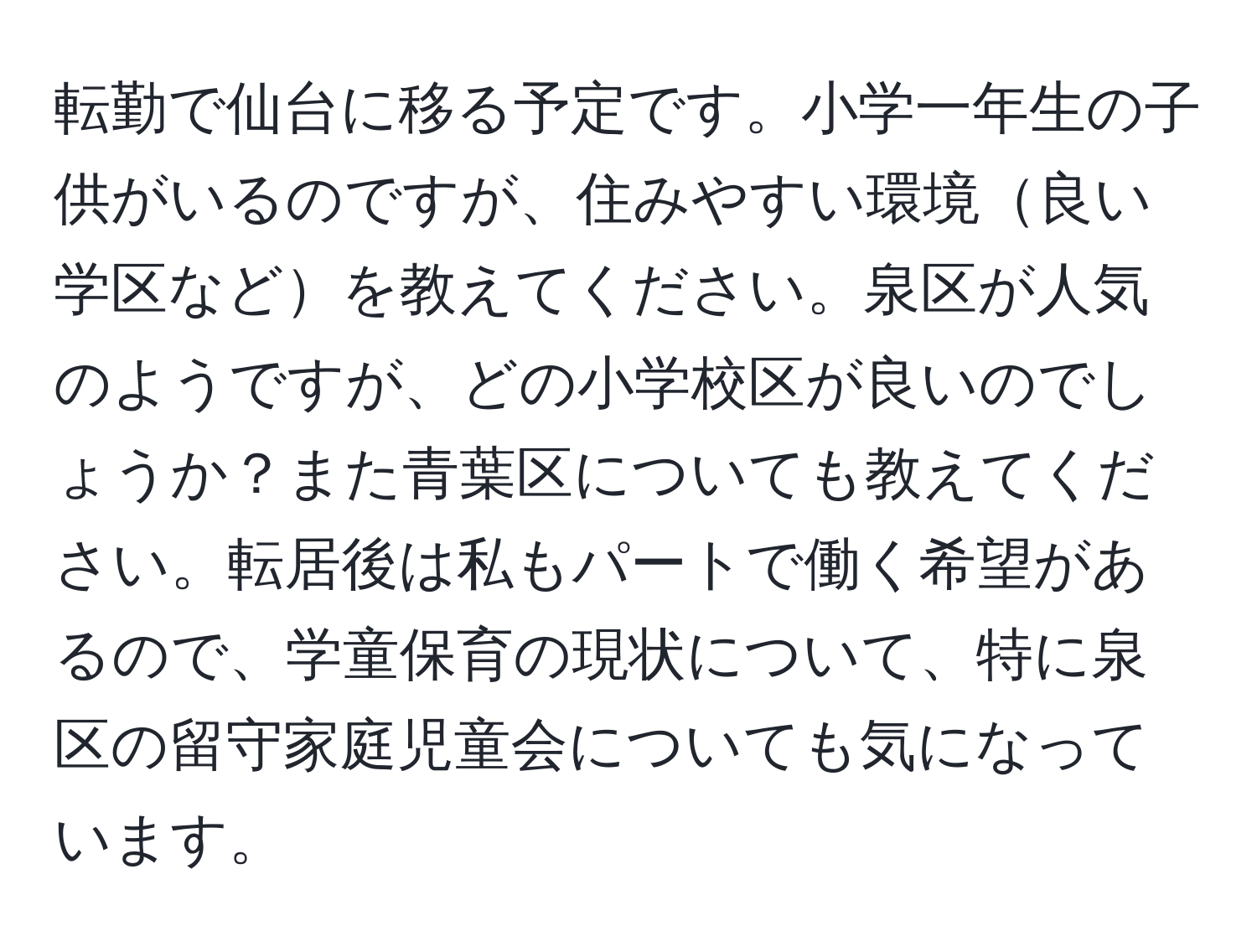 転勤で仙台に移る予定です。小学一年生の子供がいるのですが、住みやすい環境良い学区などを教えてください。泉区が人気のようですが、どの小学校区が良いのでしょうか？また青葉区についても教えてください。転居後は私もパートで働く希望があるので、学童保育の現状について、特に泉区の留守家庭児童会についても気になっています。