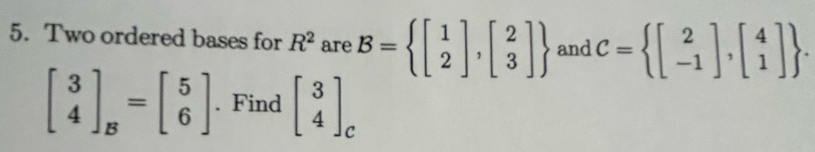 Two ordered bases for R^2 are B= beginbmatrix 1 2endbmatrix ,beginbmatrix 2 3endbmatrix  and C= beginbmatrix 2 -1endbmatrix ,beginbmatrix 4 1endbmatrix .
beginbmatrix 3 4endbmatrix _B=beginbmatrix 5 6endbmatrix. Find beginbmatrix 3 4endbmatrix _c