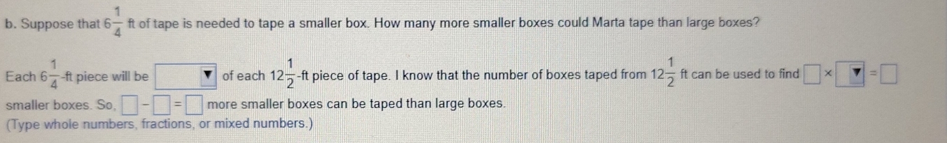 Suppose that 6 1/4  ft of tape is needed to tape a smaller box. How many more smaller boxes could Marta tape than large boxes? 
Each 6 1/4 -ft piece will be of each 12 1/2 -ft piece of tape. I know that the number of boxes taped from 12 1/2  ft can be used to find □ * □ =□
smaller boxes. So, □ -□ =□ more smaller boxes can be taped than large boxes. 
(Type whole numbers, fractions, or mixed numbers.)