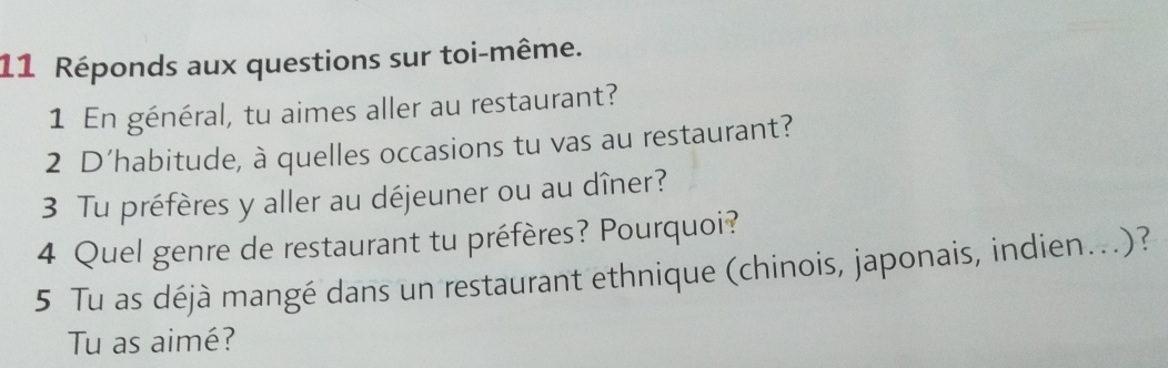 Réponds aux questions sur toi-même. 
1 En général, tu aimes aller au restaurant? 
2 D’habitude, à quelles occasions tu vas au restaurant? 
3 Tu préfères y aller au déjeuner ou au dîner? 
4 Quel genre de restaurant tu préfères? Pourquoi? 
5 Tu as déjà mangé dans un restaurant ethnique (chinois, japonais, indien...)? 
Tu as aimé?