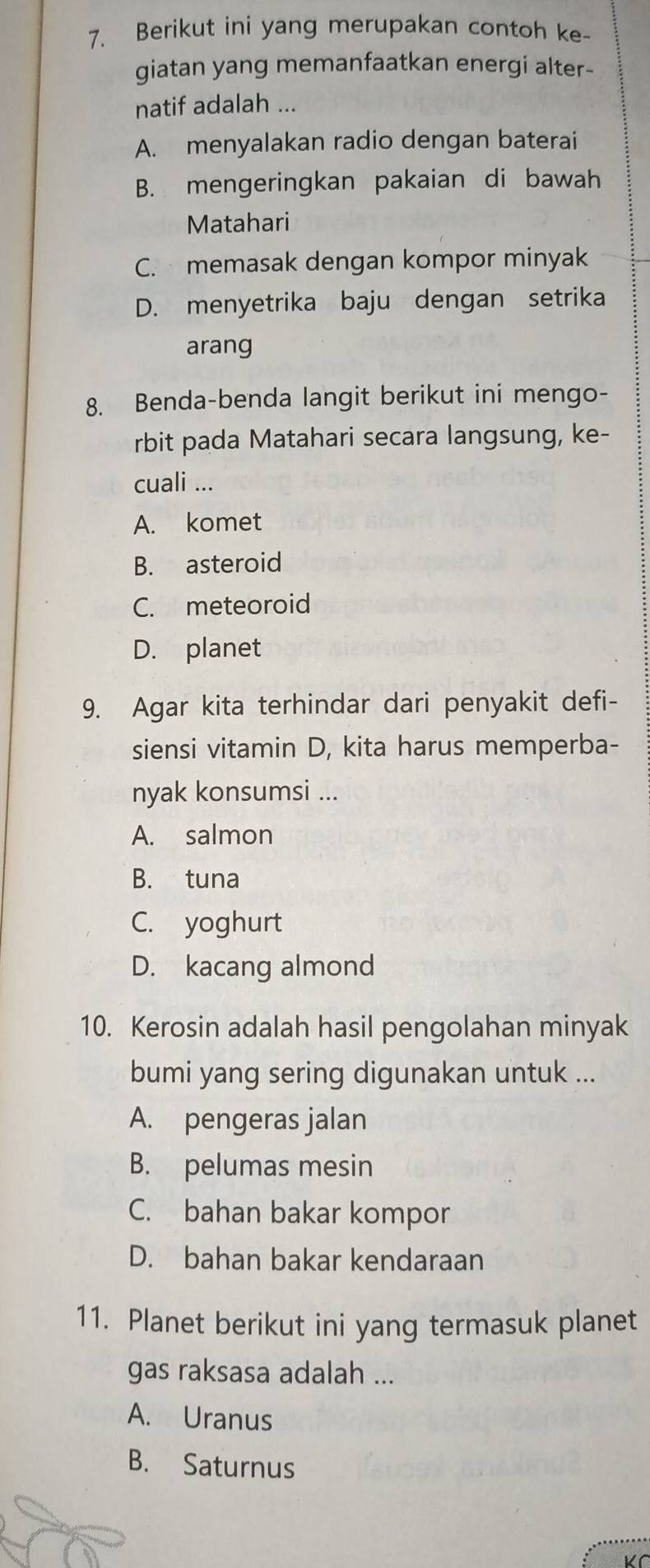 Berikut ini yang merupakan contoh ke-
giatan yang memanfaatkan energi alter-
natif adalah ...
A. menyalakan radio dengan baterai
B. mengeringkan pakaian di bawah
Matahari
C. memasak dengan kompor minyak
D. menyetrika baju dengan setrika
arang
8. Benda-benda langit berikut ini mengo-
rbit pada Matahari secara langsung, ke-
cuali ...
A. komet
B. asteroid
C. meteoroid
D. planet
9. Agar kita terhindar dari penyakit defi-
siensi vitamin D, kita harus memperba-
nyak konsumsi ...
A. salmon
B. tuna
C. yoghurt
D. kacang almond
10. Kerosin adalah hasil pengolahan minyak
bumi yang sering digunakan untuk ...
A. pengeras jalan
B. pelumas mesin
C. bahan bakar kompor
D. bahan bakar kendaraan
11. Planet berikut ini yang termasuk planet
gas raksasa adalah ...
A. Uranus
B. Saturnus