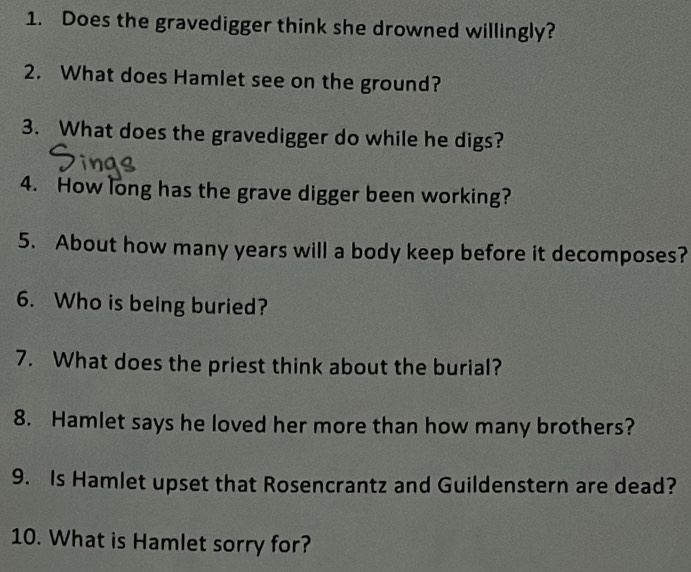 Does the gravedigger think she drowned willingly? 
2. What does Hamlet see on the ground? 
3. What does the gravedigger do while he digs? 
4. How long has the grave digger been working? 
5. About how many years will a body keep before it decomposes? 
6. Who is being buried? 
7. What does the priest think about the burial? 
8. Hamlet says he loved her more than how many brothers? 
9. Is Hamlet upset that Rosencrantz and Guildenstern are dead? 
10. What is Hamlet sorry for?