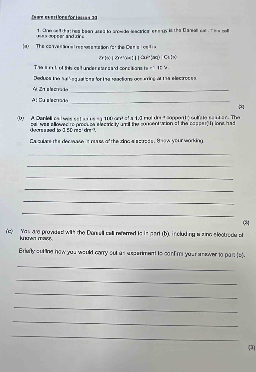 Exam questions for lesson 10 
1. One cell that has been used to provide electrical energy is the Daniell cell. This cell 
uses copper and zinc. 
(a) The conventional representation for the Daniell cell is
Zn(s)|Zn^(2+)(aq)||Cu^(2+)(aq)|Cu(s)
The e.m.f. of this cell under standard conditions is +1 .10V
Deduce the half-equations for the reactions occurring at the electrodes. 
At Zn electrode_ 
At Cu electrode_ 
(2) 
(b) A Daniell cell was set up using 100cm^3 of a 1.0moldm^(-3) copper(II) sulfate solution. The 
cell was allowed to produce electricity until the concentration of the copper(II) ions had 
decreased to 0.50moldm^(-3). 
Calculate the decrease in mass of the zinc electrode. Show your working. 
_ 
_ 
_ 
_ 
_ 
_ 
(3) 
(c) You are provided with the Daniell cell referred to in part (b), including a zinc electrode of 
known mass. 
Briefly outline how you would carry out an experiment to confirm your answer to part (b). 
_ 
_ 
_ 
_ 
_ 
_ 
(3)