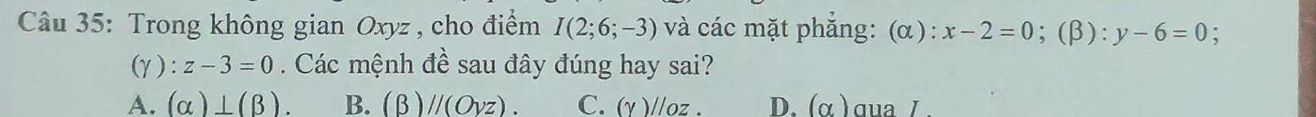 Trong không gian Oxyz , cho điểm I(2;6;-3) và các mặt phẳng: (α): x-2=0;(β): y-6=0 :
(γ) : z-3=0. Các mệnh đề sau đây đúng hay sai?
A. (alpha )⊥ (beta ). B. (beta )//(Oyz). C. (Y)//oz. D. (alpha ) ɑua /