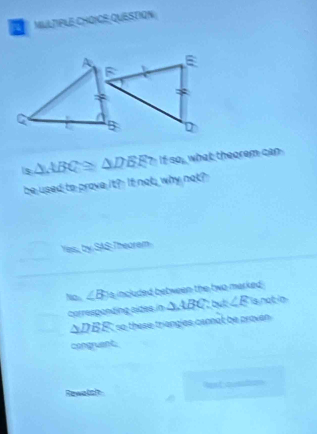 MILLTIPLE CHOïCE QUESTION
s △ ABC≌ △ DEF?Itso, what theorem can 
be used to prove it? If not, why not?
Yes, by SAS Thearem
Nito ∠ B is included between the two marked .
corresponding sides in △ ABC:△ A:∠ E is not in
△ DER so these triengies cannot be proven 
congruent
Rewatsh