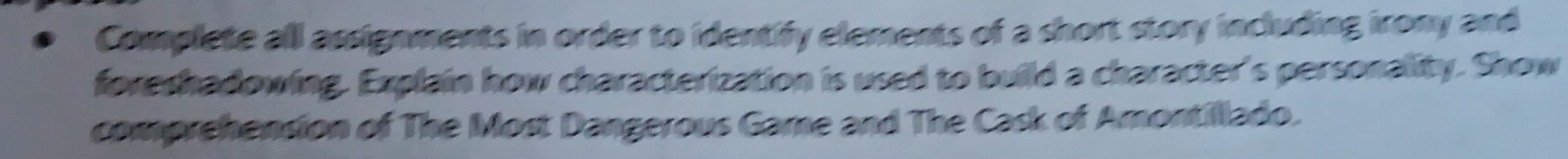 Complete all assignments in order to identify elements of a short story including irony and 
foreshadowing. Explain how characterization is used to build a character's personality. Show 
comprehension of The Most Dangerous Game and The Cask of Amontillado.