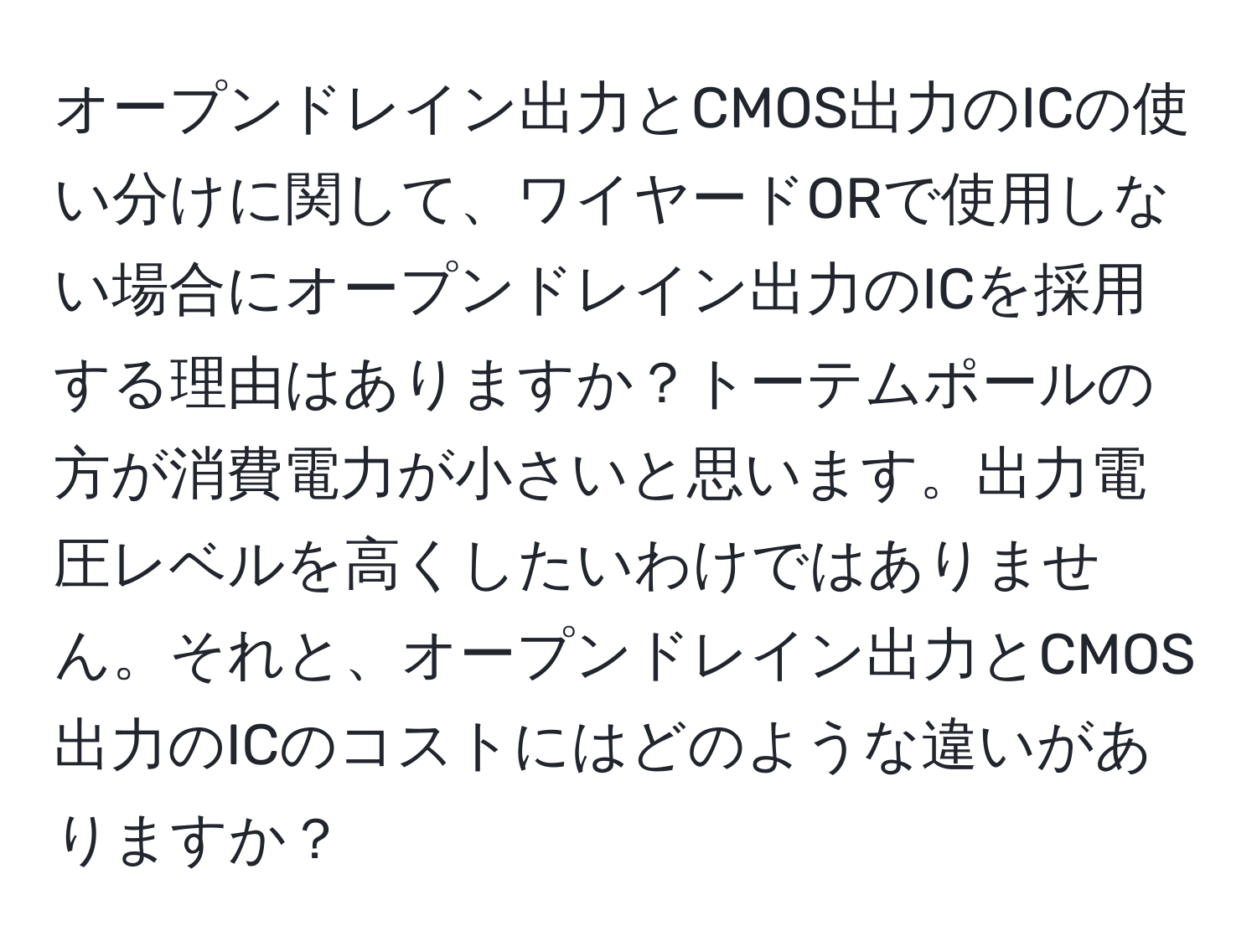 オープンドレイン出力とCMOS出力のICの使い分けに関して、ワイヤードORで使用しない場合にオープンドレイン出力のICを採用する理由はありますか？トーテムポールの方が消費電力が小さいと思います。出力電圧レベルを高くしたいわけではありません。それと、オープンドレイン出力とCMOS出力のICのコストにはどのような違いがありますか？