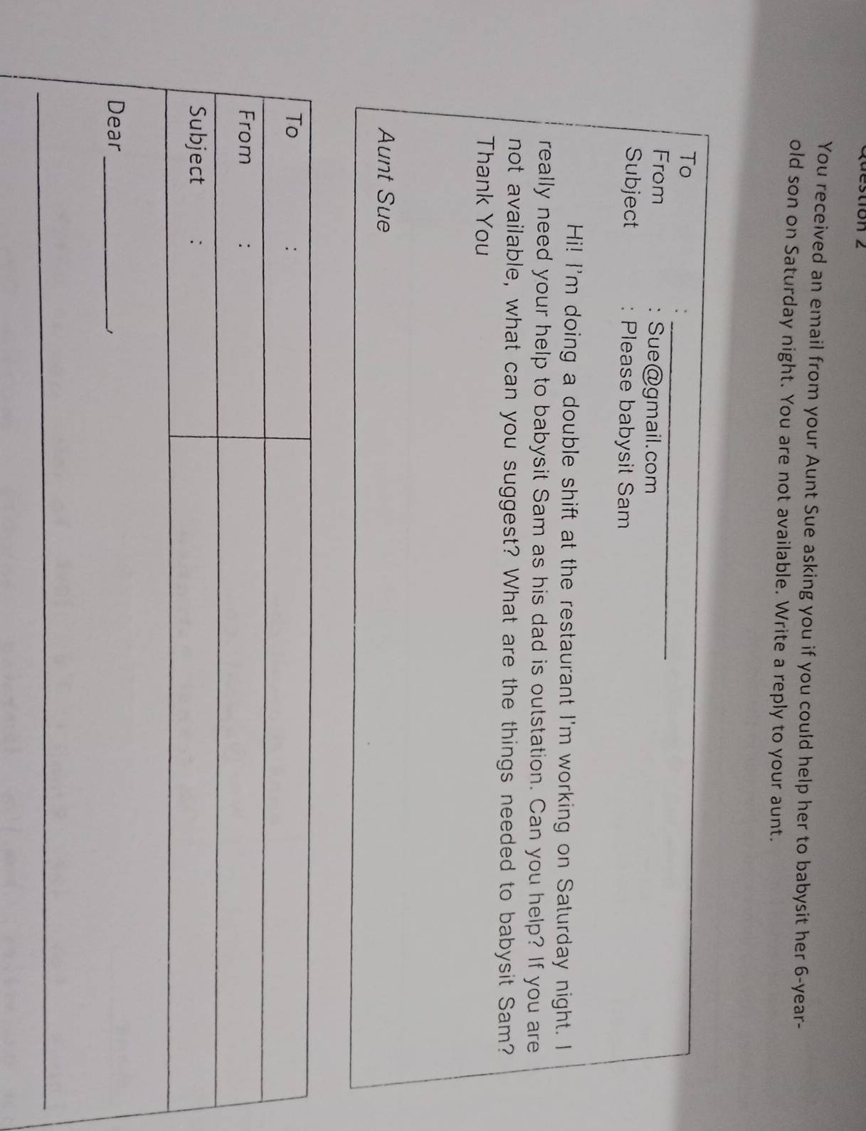 You received an email from your Aunt Sue asking you if you could help her to babysit her 6-year - 
old son on Saturday night. You are not available. Write a reply to your aunt. 
_ 
_ 
To 
From Sue@gmail.com 
Subject : Please babysit Sam 
Hi! I'm doing a double shift at the restaurant I'm working on Saturday night. I 
really need your help to babysit Sam as his dad is outstation. Can you help? If you are 
not available, what can you suggest? What are the things needed to babysit Sam? 
Thank You 
Aunt Sue