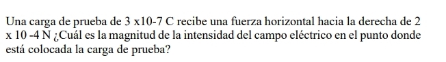Una carga de prueba de 3* 10-7C recibe una fuerza horizontal hacia la derecha de 2
x 10-4N I ¿Cuál es la magnitud de la intensidad del campo eléctrico en el punto donde 
está colocada la carga de prueba?