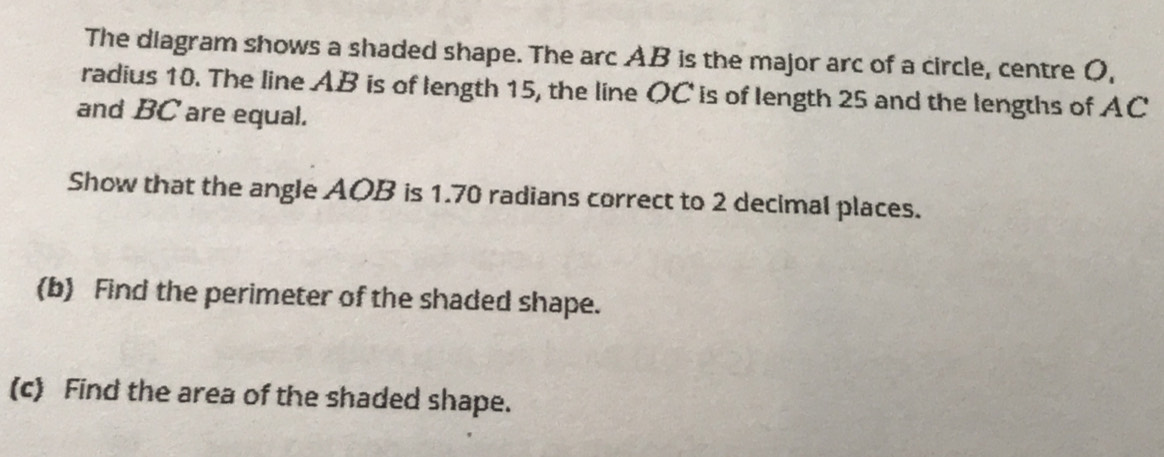 The diagram shows a shaded shape. The arc AB is the major arc of a circle, centre O, 
radius 10. The line AB is of length 15, the line OC is of length 25 and the lengths of AC
and BC are equal. 
Show that the angle AOB is 1.70 radians correct to 2 decimal places. 
(b) Find the perimeter of the shaded shape. 
(c) Find the area of the shaded shape.