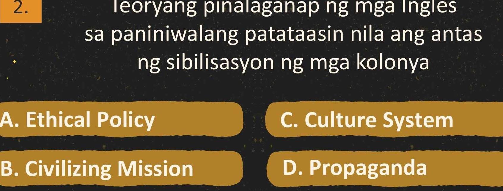 leoryang pınalaganap ng mga Íngles
sa paniniwalang patataasin nila ang antas
ng sibilisasyon ng mga kolonya
A. Ethical Policy C. Culture System
B. Civilizing Mission D. Propaganda