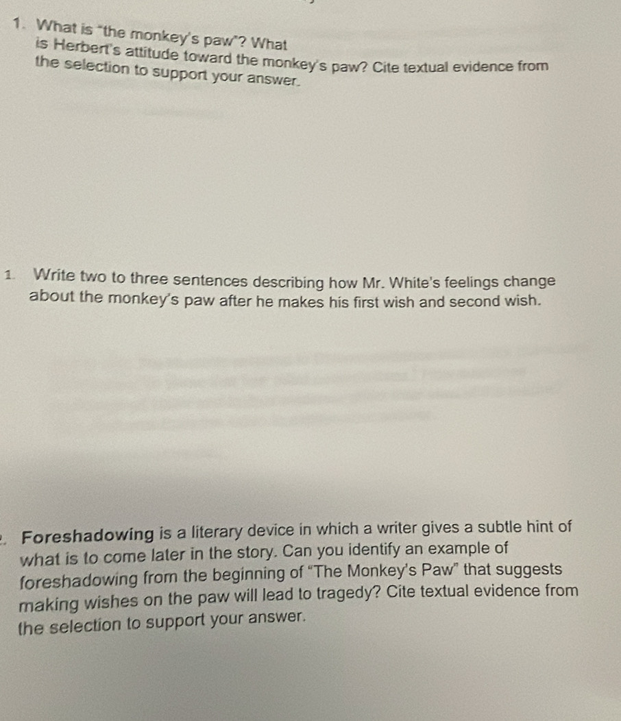 What is “the monkey's paw”? What 
is Herbert's attitude toward the monkey's paw? Cite textual evidence from 
the selection to support your answer. 
1. Write two to three sentences describing how Mr. White's feelings change 
about the monkey's paw after he makes his first wish and second wish. 
. Foreshadowing is a literary device in which a writer gives a subtle hint of 
what is to come later in the story. Can you identify an example of 
foreshadowing from the beginning of “The Monkey’s Paw” that suggests 
making wishes on the paw will lead to tragedy? Cite textual evidence from 
the selection to support your answer.