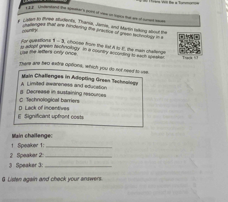 Threre Will Be a Tommorrow
122 Understand the speaker's point of view on topics that are of current issues
f Listen to three students, Thania, Jamie, and Martin talking about the
country.
challenges that are hindering the practice of green technology in a
For questions 1 - 3, choose from the list A to E, the main challenge
to adopt green technology in a country according to each speaker.
Use the letters only once. Track 17
There are two extra options, which you do not need to use.
Main Challenges in Adopting Green Technology
A Limited awareness and education
B Decrease in sustaining resources
C Technological barriers
D Lack of incentives
E Significant upfront costs
Main challenge:
1 Speaker 1:_
2 Speaker 2:_
3 Speaker 3:_
G Listen again and check your answers.