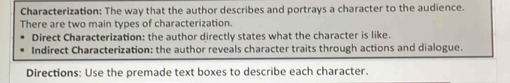 Characterization: The way that the author describes and portrays a character to the audience. 
There are two main types of characterization. 
Direct Characterization: the author directly states what the character is like. 
Indirect Characterization: the author reveals character traits through actions and dialogue. 
Directions: Use the premade text boxes to describe each character.