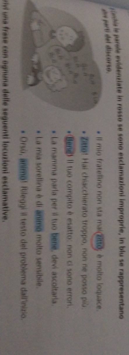 eis ie parole evidenziate in rosso se sono esclamazioni improprie, in blu se rappresentano 
ue parti del discorso. 
Il mio fratellino non sta mai(zitto; è molto loquace. 
Zit! Hai chiacchierato troppo, non ne posso più. 
Bene! Il tuo compito è esatto: non ci sono errori. 
La mamma parla per il tuo bene, devi ascoltaria. 
La mia sorellina è di animo molto sensibile. 
Orsù, animo! Rileggi il testo del problema dall'inizio. 
riv una frase con ognuna delle seguentí locuzioni esclamative.