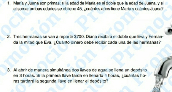 María y Juana son primas; si la edad de María es el doble que la edad de Juana, y si 
al sumar ambas edades se obtiene 45, ¿cuántos años tiene María y cuántos Juana? 
2. Tres hermanas se van a repartir $700. Diana recibirá el doble que Eva y Fernan- 
da la mitad que Eva. ¿Cuánto dinero debe recibir cada una de las hermanas? 
3. Al abrir de manera simultánea dos llaves de agua se llena un depósito 
en 3 horas. Si la primera llave tarda en Ilenarlo 4 horas, ¿cuántas ho- 
ras tardará la segunda llave en Ilenar el depósito?