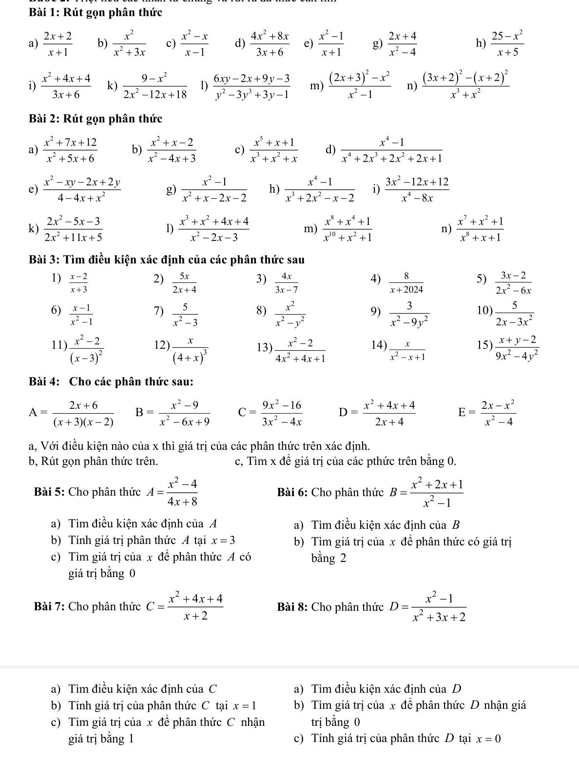 Rút gọn phân thức
a)  (2x+2)/x+1  b)  x^2/x^2+3x  c)  (x^2-x)/x-1  d)  (4x^2+8x)/3x+6  e)  (x^2-1)/x+1  g)  (2x+4)/x^2-4  h)  (25-x^2)/x+5 
i)  (x^2+4x+4)/3x+6  k)  (9-x^2)/2x^2-12x+18  1)  (6xy-2x+9y-3)/y^2-3y^3+3y-1  m) frac (2x+3)^2-x^2x^2-1 n) frac (3x+2)^2-(x+2)^2x^3+x^2
Bài 2: Rút gọn phân thức
a)  (x^2+7x+12)/x^2+5x+6  b)  (x^2+x-2)/x^2-4x+3  c)  (x^5+x+1)/x^3+x^2+x  d)  (x^4-1)/x^4+2x^3+2x^2+2x+1 
e)  (x^2-xy-2x+2y)/4-4x+x^2  g)  (x^2-1)/x^2+x-2x-2  h)  (x^4-1)/x^3+2x^2-x-2  i)  (3x^2-12x+12)/x^4-8x 
k)  (2x^2-5x-3)/2x^2+11x+5   (x^3+x^2+4x+4)/x^2-2x-3  m)  (x^8+x^4+1)/x^(10)+x^2+1  n)  (x^7+x^2+1)/x^8+x+1 
1)
Bài 3: Tìm điều kiện xác định của các phân thức sau
1)  (x-2)/x+3   5x/2x+4   4x/3x-7   8/x+2024  5)  (3x-2)/2x^2-6x 
2)
3)
4)
6)  (x-1)/x^2-1   5/x^2-3   x^2/x^2-y^2   3/x^2-9y^2  10)  5/2x-3x^2 
7)
8)
9)
11) frac x^2-2(x-3)^2 12) frac x(4+x)^3 13)  (x^2-2)/4x^2+4x+1  14)  x/x^2-x+1  15)  (x+y-2)/9x^2-4y^2 
Bài 4: Cho các phân thức sau:
A= (2x+6)/(x+3)(x-2)  B= (x^2-9)/x^2-6x+9  C= (9x^2-16)/3x^2-4x  D= (x^2+4x+4)/2x+4  E= (2x-x^2)/x^2-4 
a, Với điều kiện nào của x thì giá trị của các phân thức trên xác định.
b, Rút gọn phân thức trên. c, Tìm x đề giá trị của các pthức trên bằng 0.
Bài 5: Cho phân thức A= (x^2-4)/4x+8  Bài 6: Cho phân thức B= (x^2+2x+1)/x^2-1 
a) Tìm điều kiện xác định của A a) Tìm điều kiện xác định của B
b) Tính giá trị phân thức A tại x=3 b) Tìm giá trị của x để phân thức có giá trị
c) Tìm giá trị của x để phân thức A có bằng 2
giá trị bằng 0
Bài 7: Cho phân thức C= (x^2+4x+4)/x+2  Bài 8: Cho phân thức D= (x^2-1)/x^2+3x+2 
a) Tìm điều kiện xác định của C a) Tìm điều kiện xác định của D
b) Tính giá trị của phân thức C tại x=1 b) Tìm giá trị của x để phân thức D nhận giá
c) Tìm giá trị của x để phân thức C nhận trị bằng 0
giá trị bằng 1 c) Tính giá trị của phân thức D tại x=0