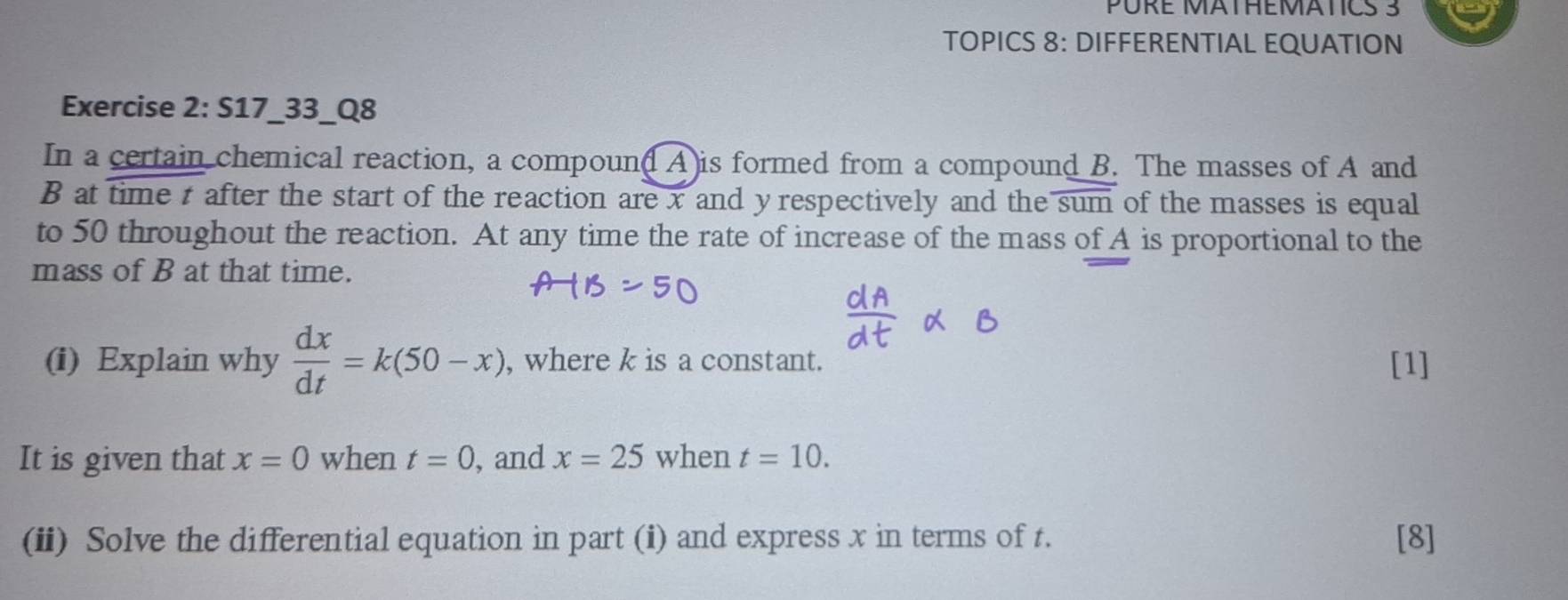 PURE MÄTHEMATICS 3 
TOPICS 8: DIFFERENTIAL EQUATION 
Exercise 2: S17_33_Q8 
In a certain chemical reaction, a compoun(A)is formed from a compound B. The masses of A and
B at time t after the start of the reaction are x and yrespectively and the sum of the masses is equal 
to 50 throughout the reaction. At any time the rate of increase of the mass of A is proportional to the 
mass of B at that time. 
(i) Explain why  dx/dt =k(50-x) , where k is a constant. [1] 
It is given that x=0 when t=0 , and x=25 when t=10. 
(ii) Solve the differential equation in part (i) and express x in terms of t. [8]