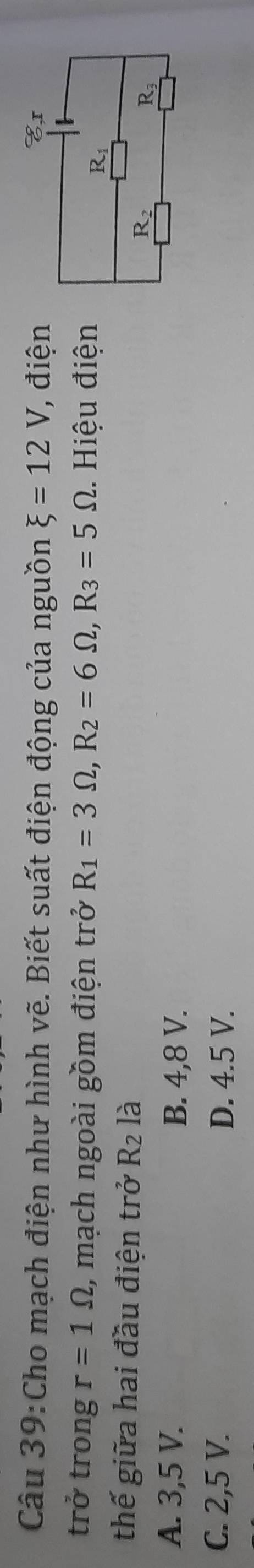 Cho mạch điện như hình vẽ. Biết suất điện động của nguồn xi =12V, , điện
trở trong r=1Omega , mạch ngoài gồm điện trở R_1=3Omega ,R_2=6Omega ,R_3=5Omega. Hiệu điện
thế giữa hai đầu điện trở R_2 là
A. 3,5 V. B. 4,8 V.
C. 2,5 V. D. 4.5 V.