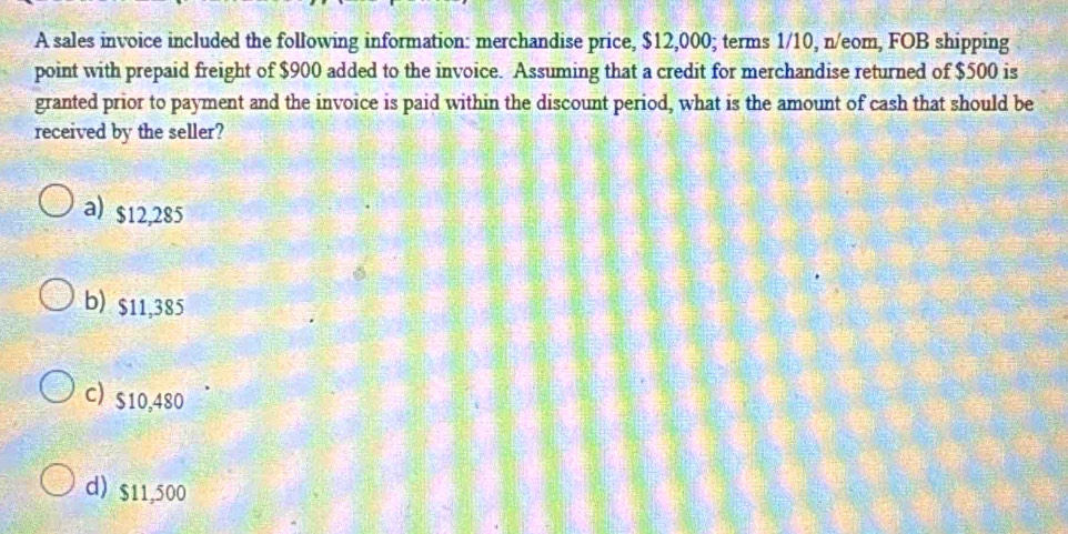 A sales invoice included the following information: merchandise price, $12,000; terms 1/10, n/eom, FOB shipping
point with prepaid freight of $900 added to the invoice. Assuming that a credit for merchandise returned of $500 is
granted prior to payment and the invoice is paid within the discount period, what is the amount of cash that should be
received by the seller?
a) $12,285
b) $11,385
c) $10,480
d) $11,500