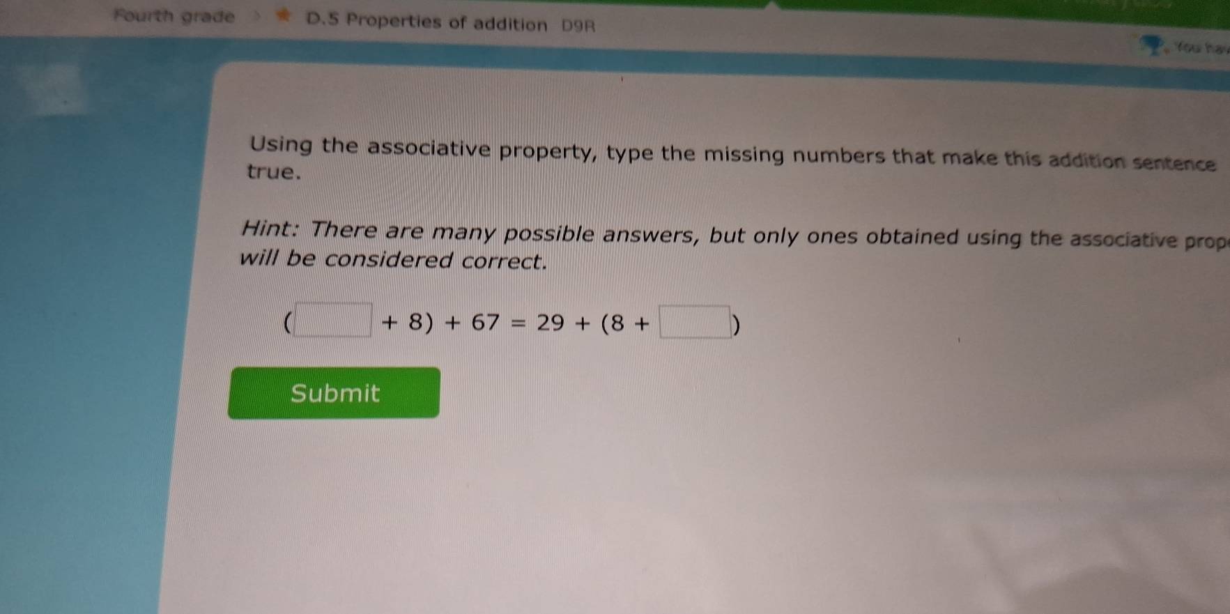 Fourth grade D.5 Properties of addition D9R You hay 
Using the associative property, type the missing numbers that make this addition sentence 
true. 
Hint: There are many possible answers, but only ones obtained using the associative prop 
will be considered correct.
(□ +8)+67=29+(8+□ )
Submit