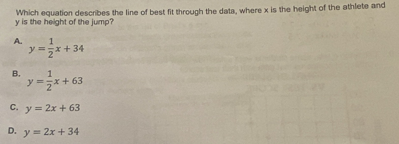 Which equation describes the line of best fit through the data, where x is the height of the athlete and
y is the height of the jump?
A. y= 1/2 x+34
B. y= 1/2 x+63
C. y=2x+63
D. y=2x+34
