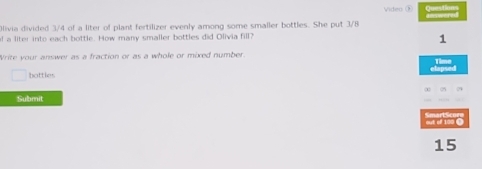 Video ① Questions 
Olivia divided 3/4 of a liter of plant fertilizer evenly among some smaller bottles. She put 3/8
f a liter into each bottle. How many smaller bottles did Olivia fill? 
1 
Write your answer as a fraction or as a whole or mixed number. 
Tim 
bottles 
Submit 
out of 100 O
15