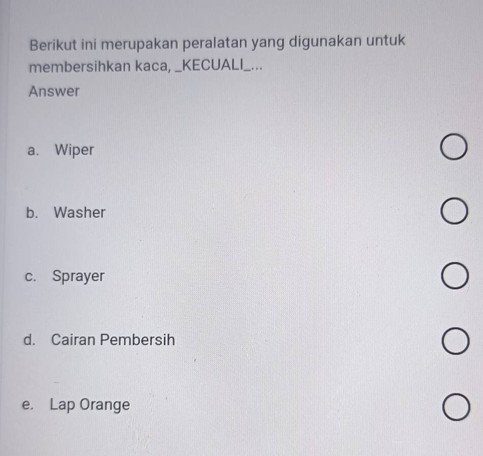 Berikut ini merupakan peralatan yang digunakan untuk
membersihkan kaca, _KECUALI_...
Answer
a. Wiper
b. Washer
c. Sprayer
d. Cairan Pembersih
e. Lap Orange