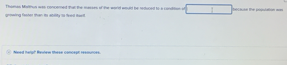 Thomas Malthus was concerned that the masses of the world would be reduced to a condition of I because the population was 
growing faster than its ability to feed itself. 
Need help? Review these concept resources.